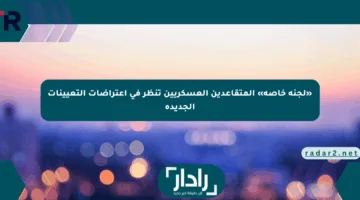 «لجنة خاصة» المتقاعدين العسكريين تنظر في اعتراضات التعيينات الجديدة